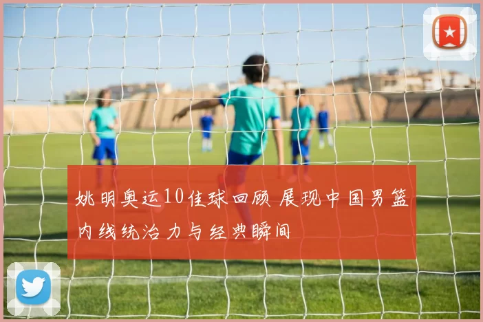 姚明奥运10佳球回顾 展现中国男篮内线统治力与经典瞬间