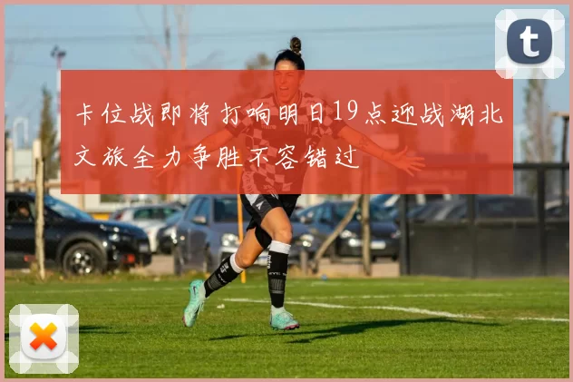 卡位战即将打响明日19点迎战湖北文旅全力争胜不容错过