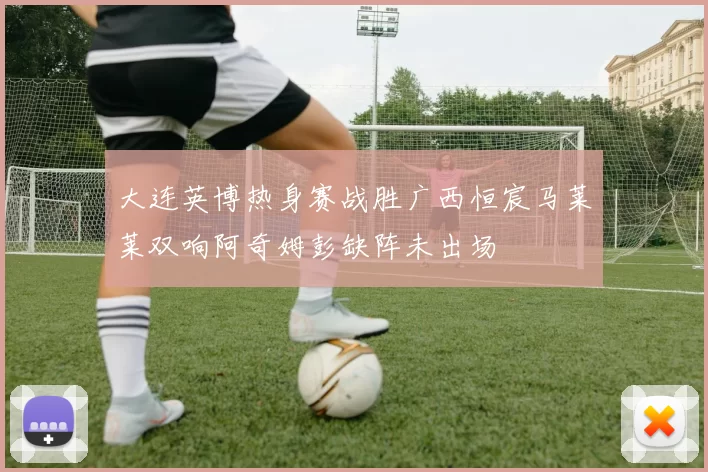大连英博热身赛战胜广西恒宸马莱莱双响阿奇姆彭缺阵未出场