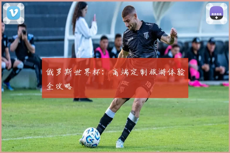 俄罗斯世界杯：高端定制旅游体验全攻略