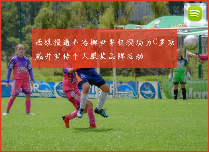 西媒报道乔治娜世界杯现场为C罗助威并宣传个人服装品牌活动