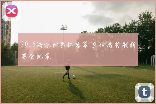 2016游泳世界杯落幕 多位名将刷新赛会纪录