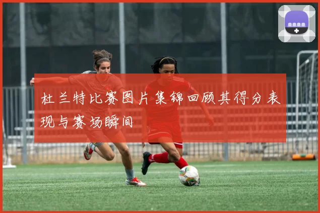 杜兰特比赛图片集锦回顾其得分表现与赛场瞬间
