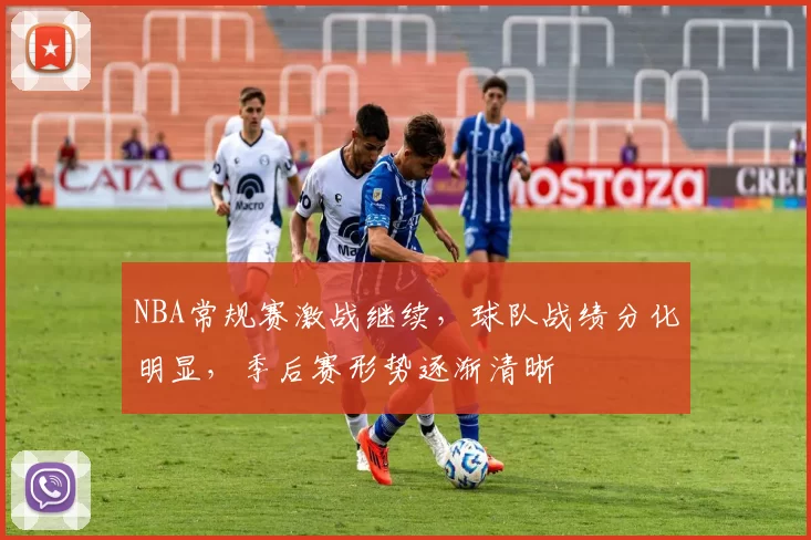 NBA常规赛激战继续，球队战绩分化明显，季后赛形势逐渐清晰