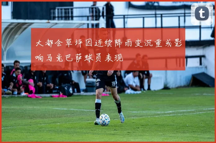 大都会草坪因连续降雨变沉重或影响马竞巴萨球员表现