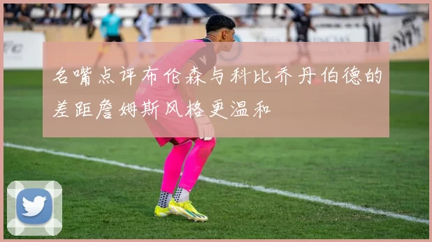 名嘴点评布伦森与科比乔丹伯德的差距詹姆斯风格更温和