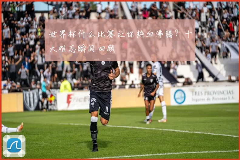 世界杯什么比赛让你热血沸腾？十大难忘瞬间回顾