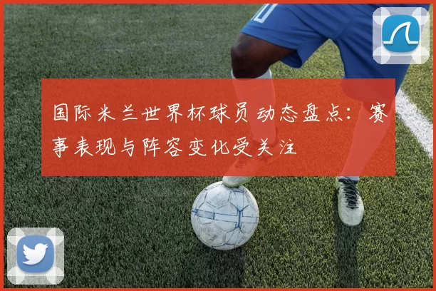 国际米兰世界杯球员动态盘点：赛事表现与阵容变化受关注