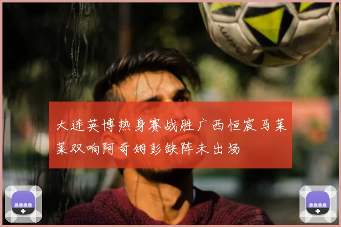 大连英博热身赛战胜广西恒宸马莱莱双响阿奇姆彭缺阵未出场