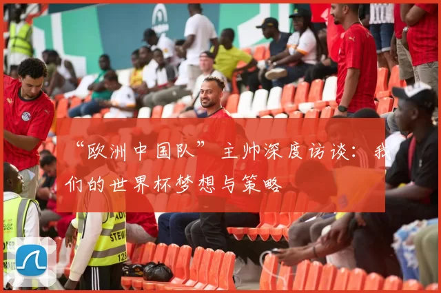 “欧洲中国队”主帅深度访谈:我们的世界杯梦想与策略