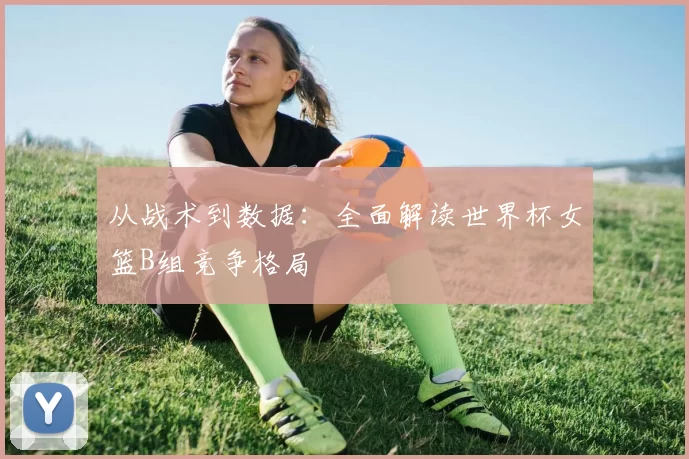 从战术到数据:全面解读世界杯女篮B组竞争格局