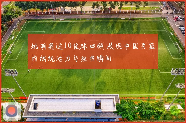 姚明奥运10佳球回顾 展现中国男篮内线统治力与经典瞬间