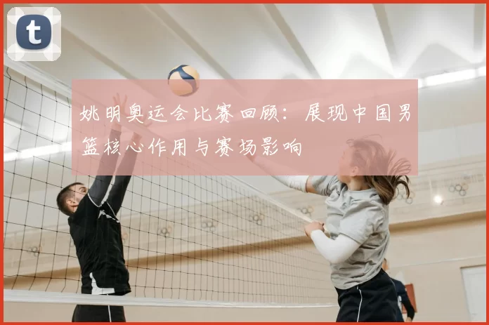 姚明奥运会比赛回顾:展现中国男篮核心作用与赛场影响