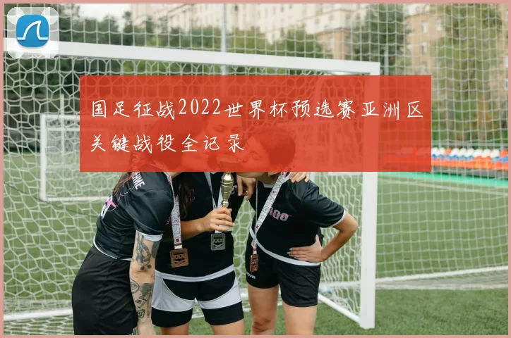 国足征战2022世界杯预选赛亚洲区关键战役全记录