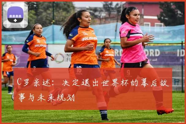 C罗亲述：决定退出世界杯的幕后故事与未来规划