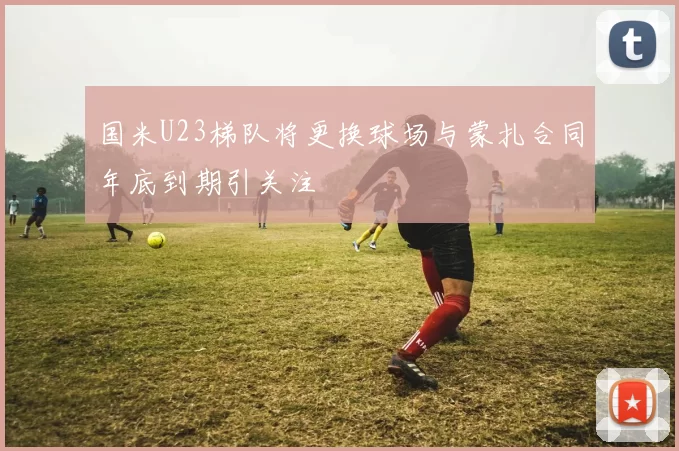 国米U23梯队将更换球场与蒙扎合同年底到期引关注